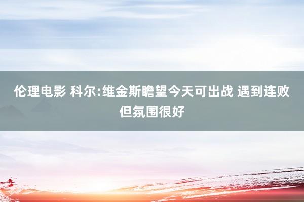 伦理电影 科尔:维金斯瞻望今天可出战 遇到连败但氛围很好