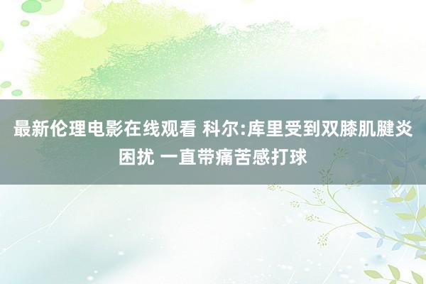 最新伦理电影在线观看 科尔:库里受到双膝肌腱炎困扰 一直带痛苦感打球