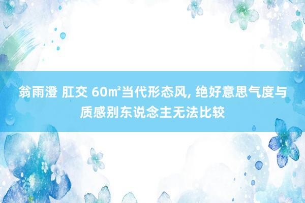 翁雨澄 肛交 60㎡当代形态风, 绝好意思气度与质感别东说念主无法比较