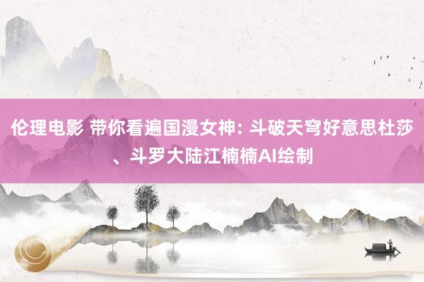 伦理电影 带你看遍国漫女神: 斗破天穹好意思杜莎、斗罗大陆江楠楠AI绘制