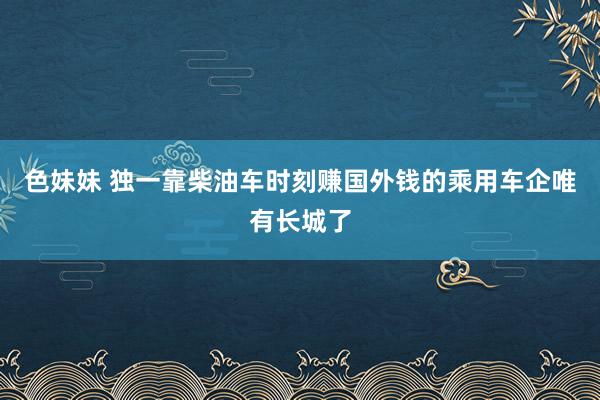 色妹妹 独一靠柴油车时刻赚国外钱的乘用车企唯有长城了