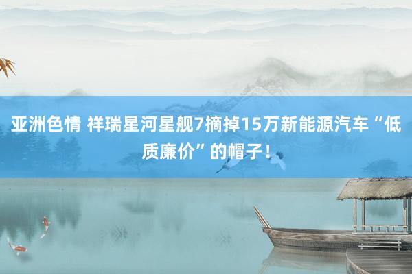 亚洲色情 祥瑞星河星舰7摘掉15万新能源汽车“低质廉价”的帽子！