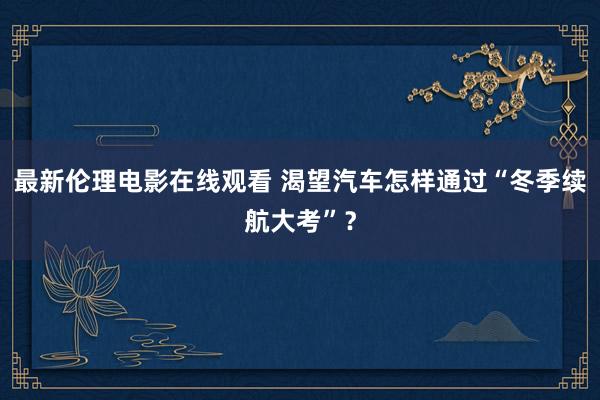 最新伦理电影在线观看 渴望汽车怎样通过“冬季续航大考”？