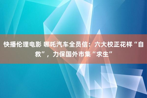 快播伦理电影 哪吒汽车全员信：六大校正花样“自救”，力保国外市集“求生”