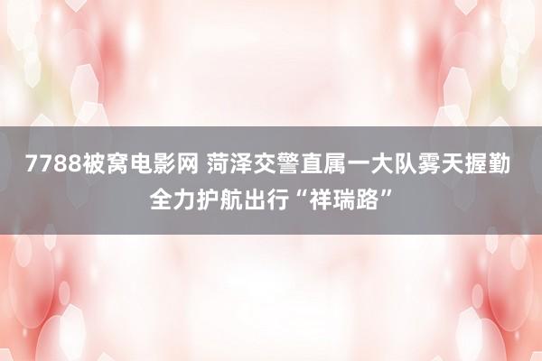 7788被窝电影网 菏泽交警直属一大队雾天握勤 全力护航出行“祥瑞路”