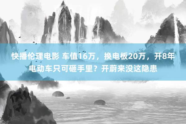 快播伦理电影 车值16万，换电板20万，开8年电动车只可砸手里？开蔚来没这隐患