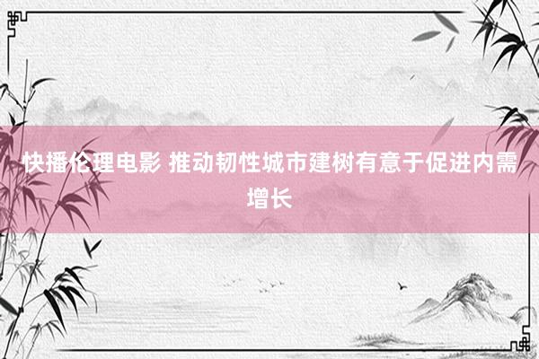 快播伦理电影 推动韧性城市建树有意于促进内需增长