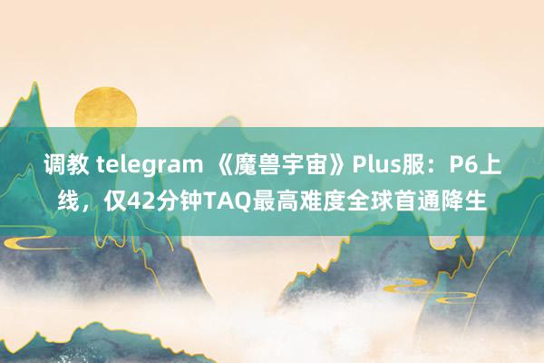 调教 telegram 《魔兽宇宙》Plus服：P6上线，仅42分钟TAQ最高难度全球首通降生