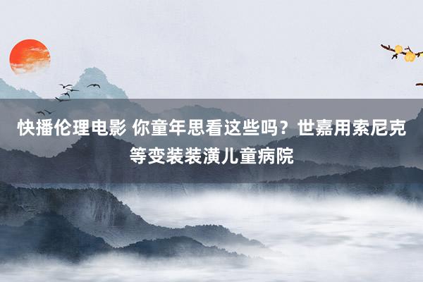 快播伦理电影 你童年思看这些吗？世嘉用索尼克等变装装潢儿童病院