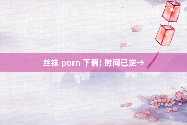 丝袜 porn 下调! 时间已定→