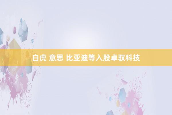 白虎 意思 比亚迪等入股卓驭科技