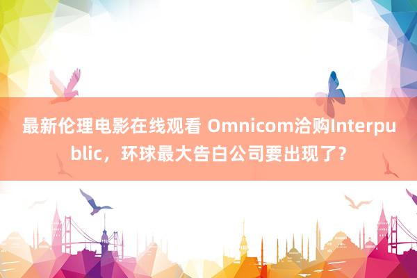 最新伦理电影在线观看 Omnicom洽购Interpublic，环球最大告白公司要出现了？