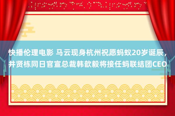 快播伦理电影 马云现身杭州祝愿蚂蚁20岁诞辰，井贤栋同日官宣总裁韩歆毅将接任蚂联结团CEO