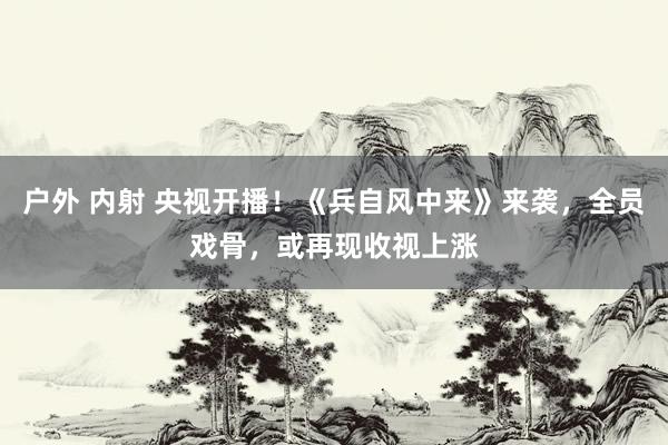 户外 内射 央视开播！《兵自风中来》来袭，全员戏骨，或再现收视上涨