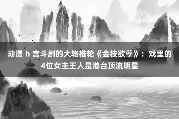 动漫 h 宫斗剧的大辂椎轮《金枝欲孽》：戏里的4位女主王人是港台顶流明星