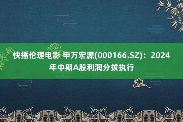 快播伦理电影 申万宏源(000166.SZ)：2024年中期A股利润分拨执行