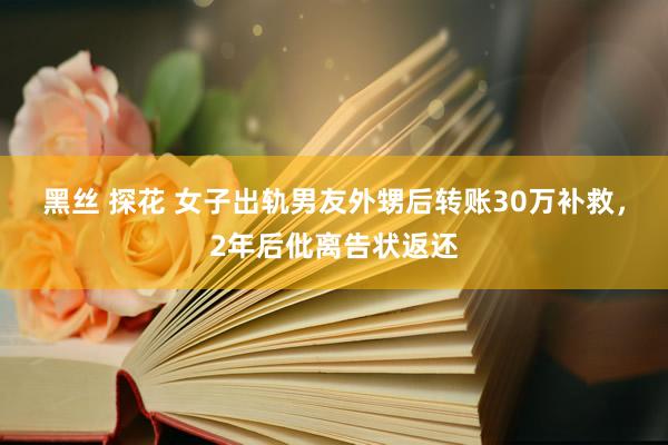 黑丝 探花 女子出轨男友外甥后转账30万补救，2年后仳离告状返还