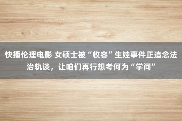 快播伦理电影 女硕士被“收容”生娃事件正追念法治轨谈，让咱们再行想考何为“学问”