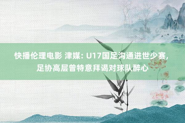 快播伦理电影 津媒: U17国足沟通进世少赛， 足协高层曾特意拜谒对球队醉心