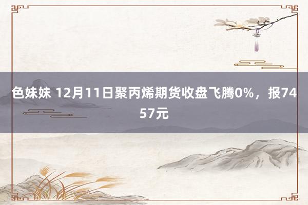 色妹妹 12月11日聚丙烯期货收盘飞腾0%，报7457元