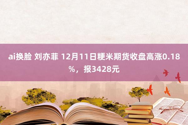 ai换脸 刘亦菲 12月11日粳米期货收盘高涨0.18%，报3428元