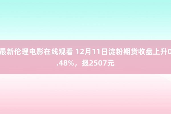 最新伦理电影在线观看 12月11日淀粉期货收盘上升0.48%，报2507元