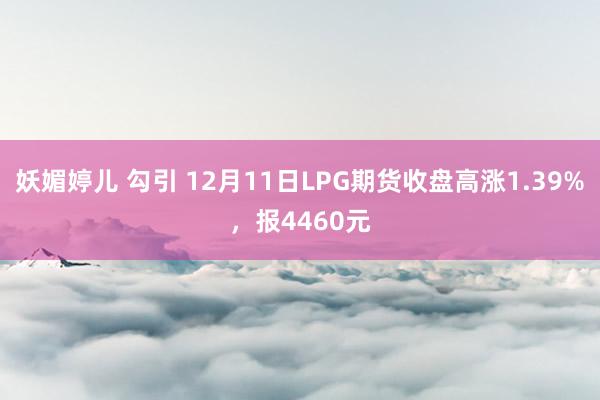 妖媚婷儿 勾引 12月11日LPG期货收盘高涨1.39%，报4460元