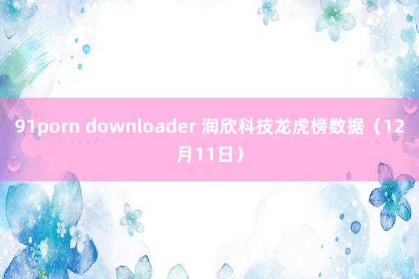 91porn downloader 润欣科技龙虎榜数据（12月11日）