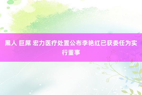 黑人 巨屌 宏力医疗处置公布李艳红已获委任为实行董事