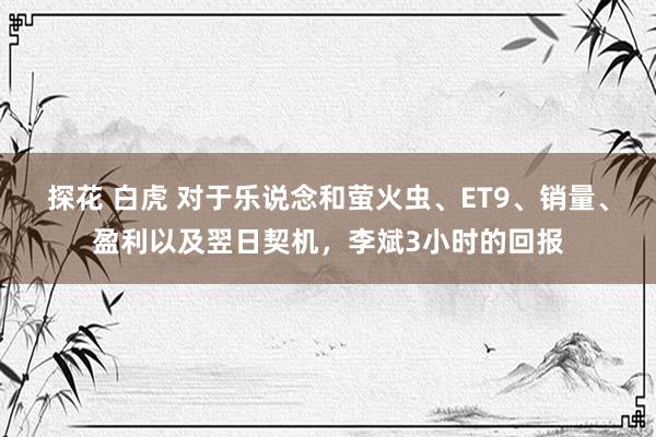 探花 白虎 对于乐说念和萤火虫、ET9、销量、盈利以及翌日契机，李斌3小时的回报