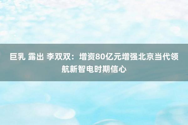 巨乳 露出 李双双：增资80亿元增强北京当代领航新智电时期信心