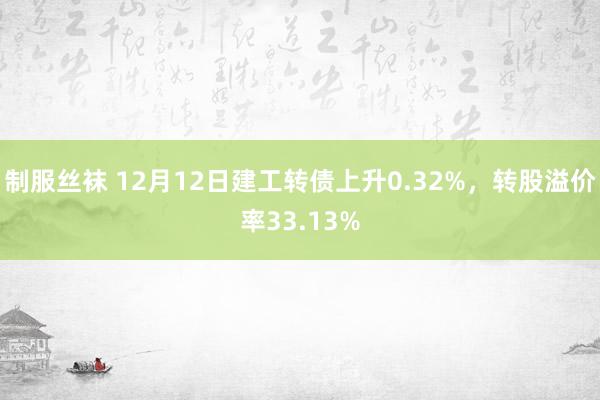 制服丝袜 12月12日建工转债上升0.32%，转股溢价率33.13%