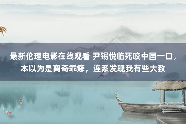 最新伦理电影在线观看 尹锡悦临死咬中国一口，本以为是离奇乖癖，连系发现我有些大致