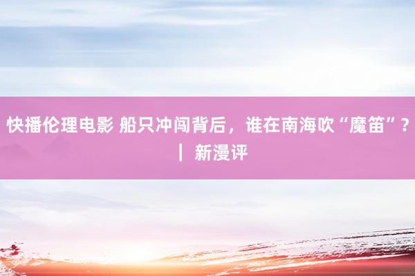 快播伦理电影 船只冲闯背后，谁在南海吹“魔笛”？ ｜ 新漫评