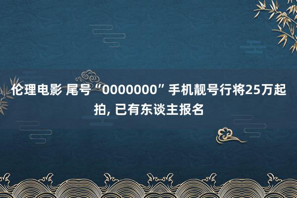 伦理电影 尾号“0000000”手机靓号行将25万起拍, 已有东谈主报名