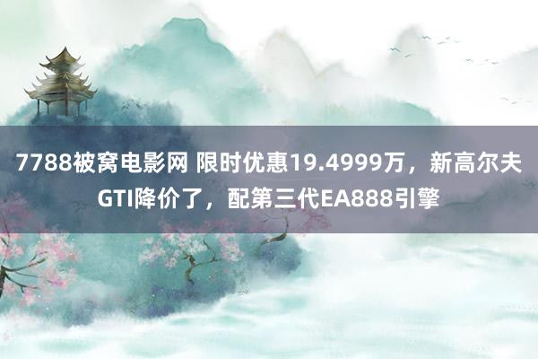 7788被窝电影网 限时优惠19.4999万，新高尔夫GTI降价了，配第三代EA888引擎