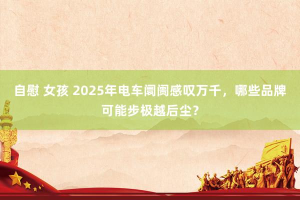 自慰 女孩 2025年电车阛阓感叹万千，哪些品牌可能步极越后尘？