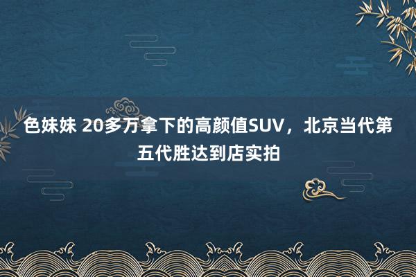 色妹妹 20多万拿下的高颜值SUV，北京当代第五代胜达到店实拍