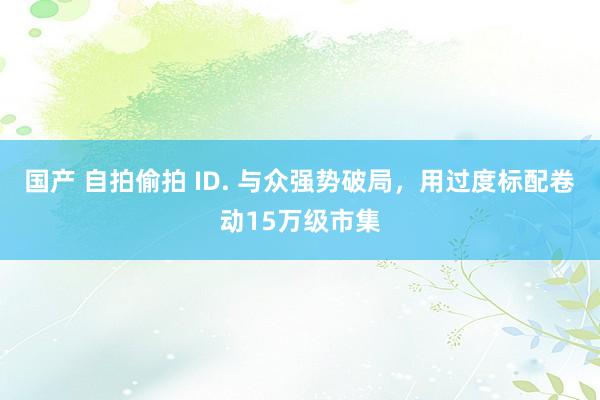 国产 自拍偷拍 ID. 与众强势破局，用过度标配卷动15万级市集