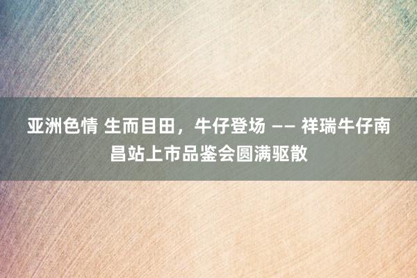 亚洲色情 生而目田，牛仔登场 —— 祥瑞牛仔南昌站上市品鉴会圆满驱散