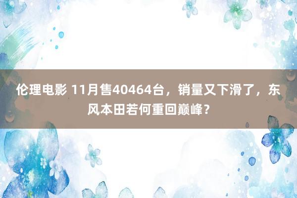 伦理电影 11月售40464台，销量又下滑了，东风本田若何重回巅峰？