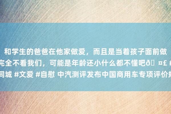 和学生的爸爸在他家做爱，而且是当着孩子面前做爱，太刺激了，孩子完全不看我们，可能是年龄还小什么都不懂吧🤣 #同城 #文爱 #自慰 中汽测评发布中国商用车专项评价规程（1.0版）征求概念稿