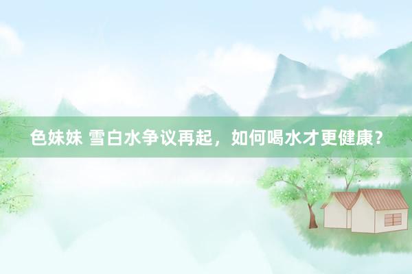 色妹妹 雪白水争议再起，如何喝水才更健康？