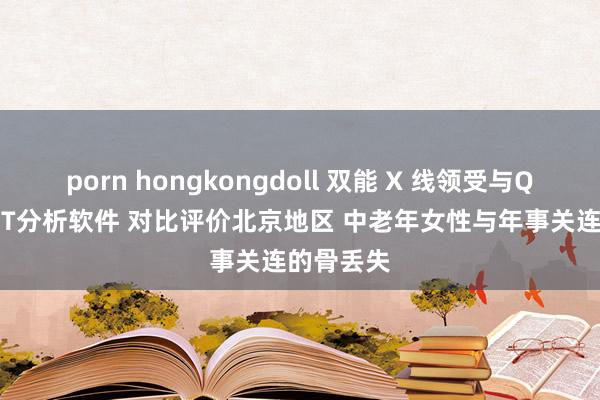 porn hongkongdoll 双能 X 线领受与QCT定量 CT分析软件 对比评价北京地区 中老年女性与年事关连的骨丢失