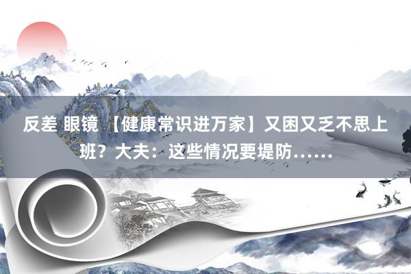 反差 眼镜 【健康常识进万家】又困又乏不思上班？大夫：这些情况要堤防……