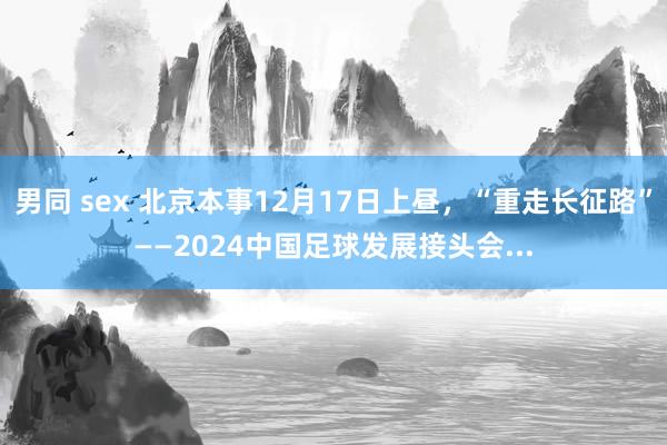 男同 sex 北京本事12月17日上昼，“重走长征路”——2024中国足球发展接头会...