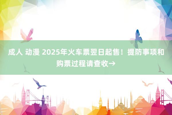 成人 动漫 2025年火车票翌日起售！提防事项和购票过程请查收→