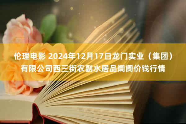 伦理电影 2024年12月17日龙门实业（集团）有限公司西三街农副水居品阛阓价钱行情