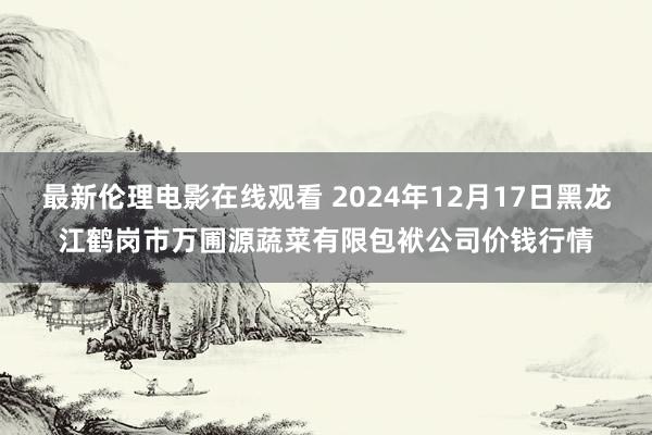 最新伦理电影在线观看 2024年12月17日黑龙江鹤岗市万圃源蔬菜有限包袱公司价钱行情