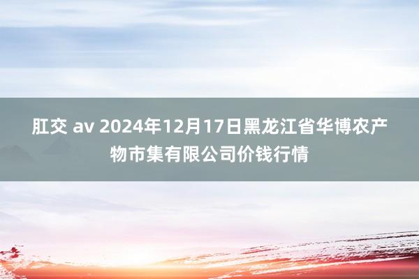 肛交 av 2024年12月17日黑龙江省华博农产物市集有限公司价钱行情